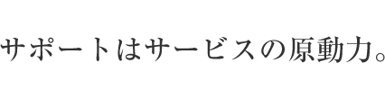 サポートはサービスの原動力。