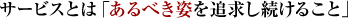 サービスとは「あるべき姿を追求し続けること」